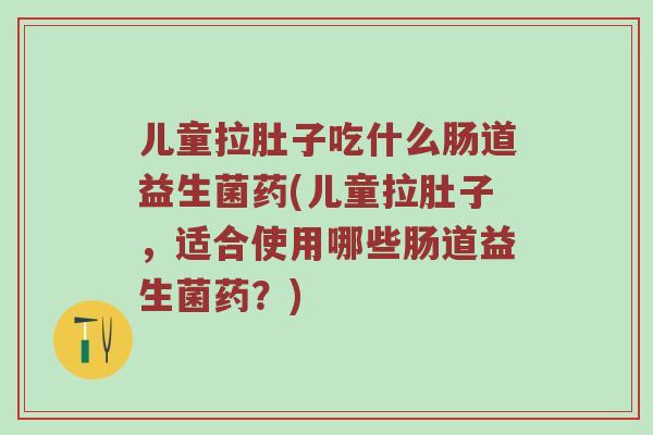 儿童拉肚子吃什么肠道益生菌药(儿童拉肚子，适合使用哪些肠道益生菌药？)