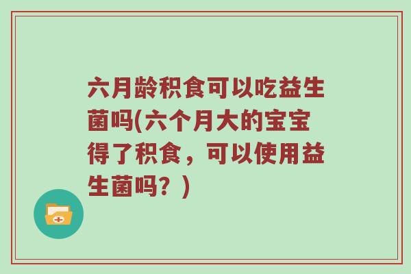 六月龄积食可以吃益生菌吗(六个月大的宝宝得了积食，可以使用益生菌吗？)