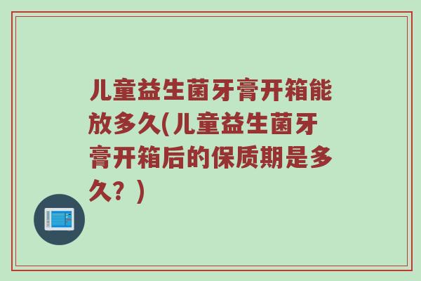 儿童益生菌牙膏开箱能放多久(儿童益生菌牙膏开箱后的保质期是多久？)