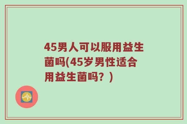 45男人可以服用益生菌吗(45岁男性适合用益生菌吗？)