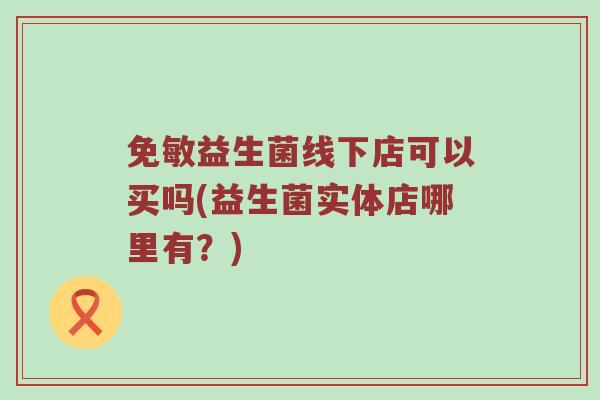 免敏益生菌线下店可以买吗(益生菌实体店哪里有？)