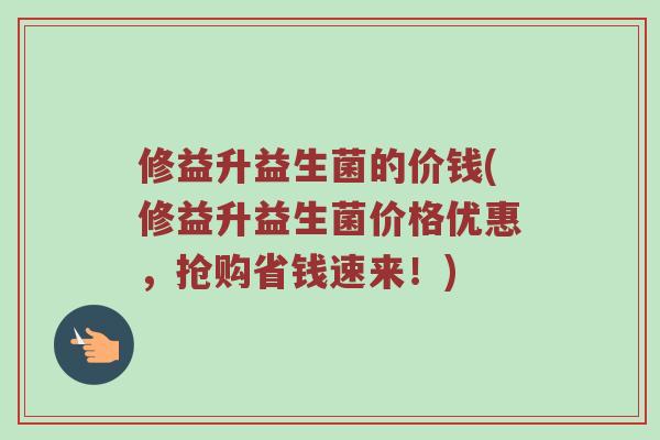 修益升益生菌的价钱(修益升益生菌价格优惠，抢购省钱速来！)