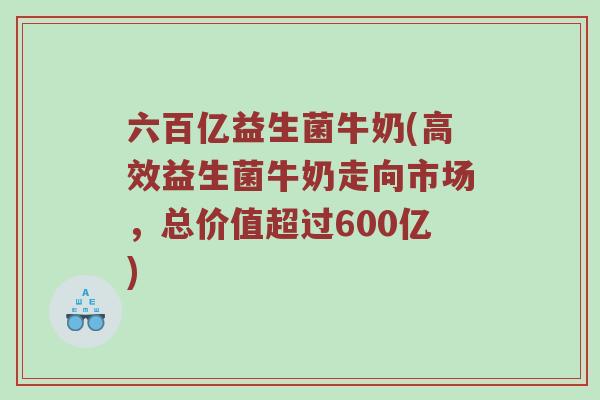 六百亿益生菌牛奶(高效益生菌牛奶走向市场，总价值超过600亿)