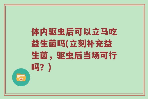 体内驱虫后可以立马吃益生菌吗(立刻补充益生菌,驱虫后当场可行吗?) 体内驱虫后可以立马吃益生菌吗(立刻补充益生菌,驱虫后当场可行吗?)