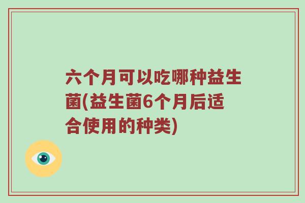 六个月可以吃哪种益生菌(益生菌6个月后适合使用的种类)