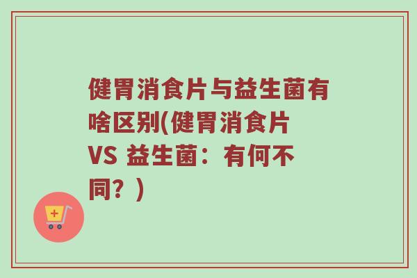健胃消食片与益生菌有啥区别(健胃消食片 VS 益生菌：有何不同？)
