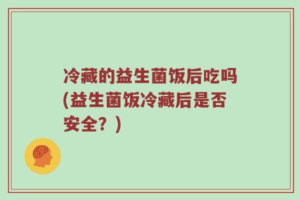 冷藏的益生菌饭后吃吗(益生菌饭冷藏后是否安全?) 冷藏的益生菌饭后吃吗(益生菌饭冷藏后是否安全?)