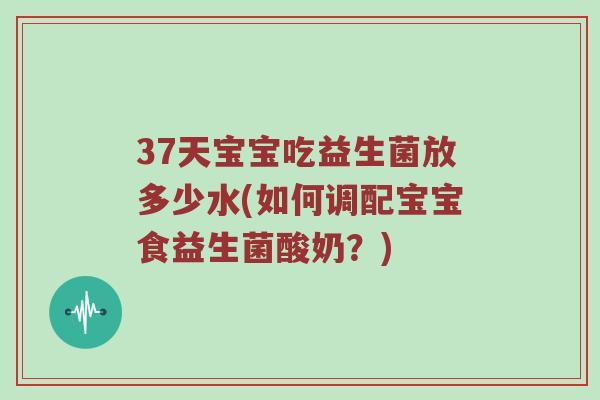 37天宝宝吃益生菌放多少水(如何调配宝宝食益生菌酸奶？)