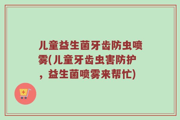 儿童益生菌牙齿防虫喷雾(儿童牙齿虫害防护，益生菌喷雾来帮忙)