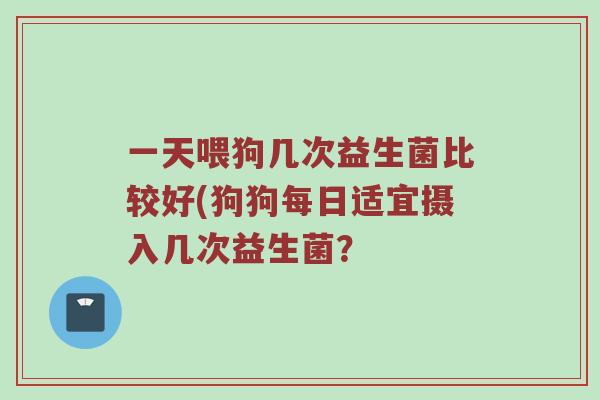 一天喂狗几次益生菌比较好(狗狗每日适宜摄入几次益生菌？