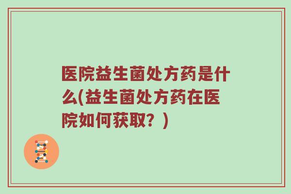 医院益生菌处方药是什么(益生菌处方药在医院如何获取？)
