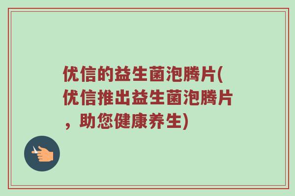 优信的益生菌泡腾片(优信推出益生菌泡腾片，助您健康养生)