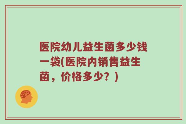 医院幼儿益生菌多少钱一袋(医院内销售益生菌，价格多少？)