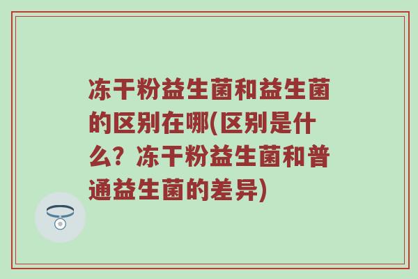 冻干粉益生菌和益生菌的区别在哪(区别是什么?冻干粉益生菌和普通益生菌的差异) 冻干粉益生菌和益生菌的区别在哪(区别是什么?冻干粉益生菌和普通益生菌的差异)