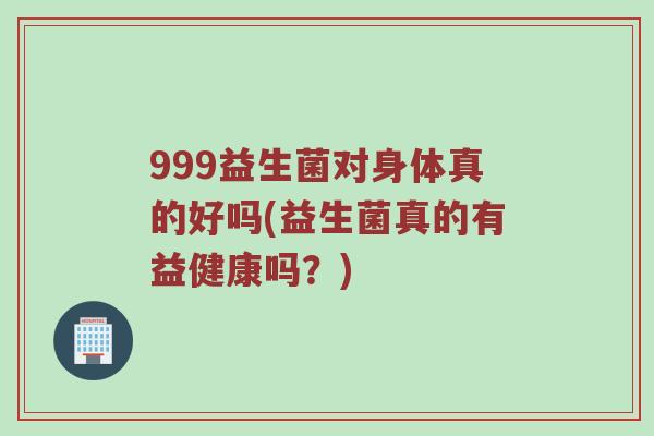 999益生菌对身体真的好吗(益生菌真的有益健康吗？)