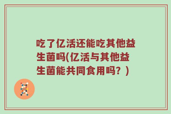 吃了亿活还能吃其他益生菌吗(亿活与其他益生菌能共同食用吗？)