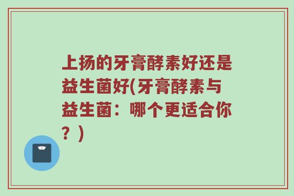 上扬的牙膏酵素好还是益生菌好(牙膏酵素与益生菌：哪个更适合你？)