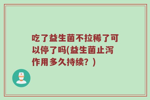 吃了益生菌不拉稀了可以停了吗(益生菌止泻作用多久持续？)