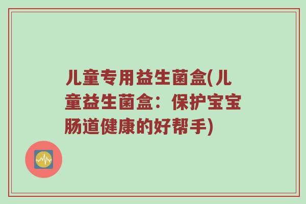 儿童专用益生菌盒(儿童益生菌盒：保护宝宝肠道健康的好帮手)