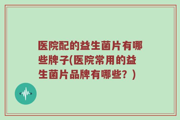 医院配的益生菌片有哪些牌子(医院常用的益生菌片品牌有哪些？)