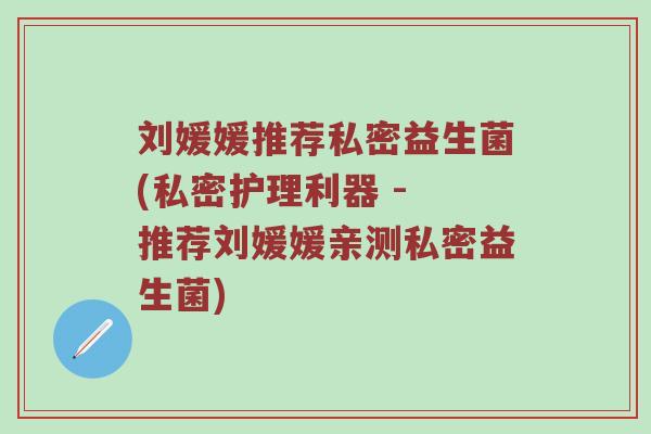 刘媛媛推荐私密益生菌(私密护理利器 - 推荐刘媛媛亲测私密益生菌)