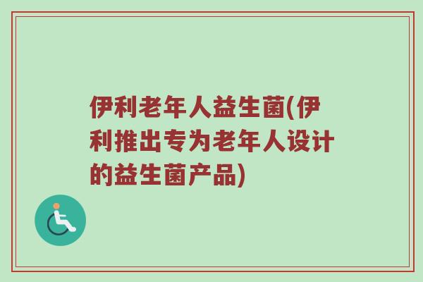 伊利老年人益生菌(伊利推出专为老年人设计的益生菌产品)