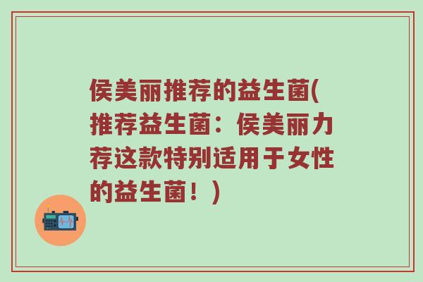 侯美丽推荐的益生菌(推荐益生菌：侯美丽力荐这款特别适用于女性的益生菌！)