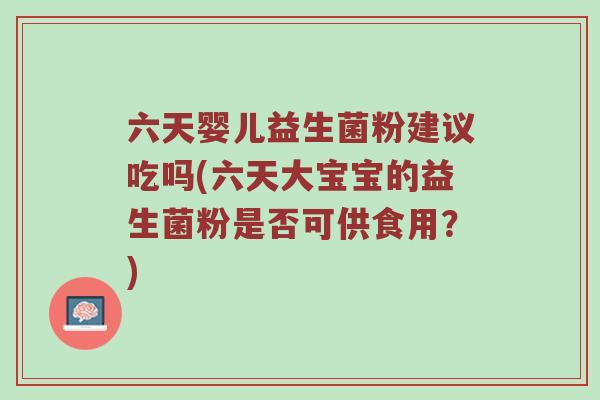 六天婴儿益生菌粉建议吃吗(六天大宝宝的益生菌粉是否可供食用？)