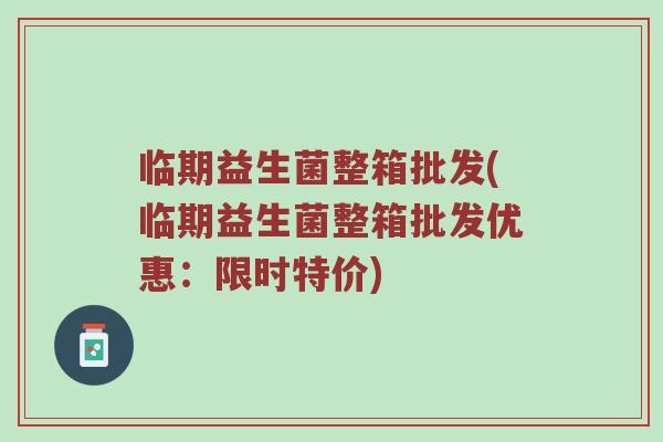 临期益生菌整箱批发(临期益生菌整箱批发优惠：限时特价)
