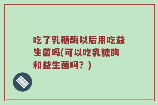 吃了乳糖酶以后用吃益生菌吗(可以吃乳糖酶和益生菌吗？)