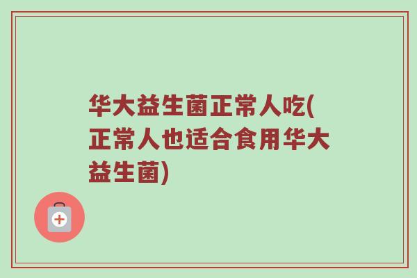 华大益生菌正常人吃(正常人也适合食用华大益生菌)
