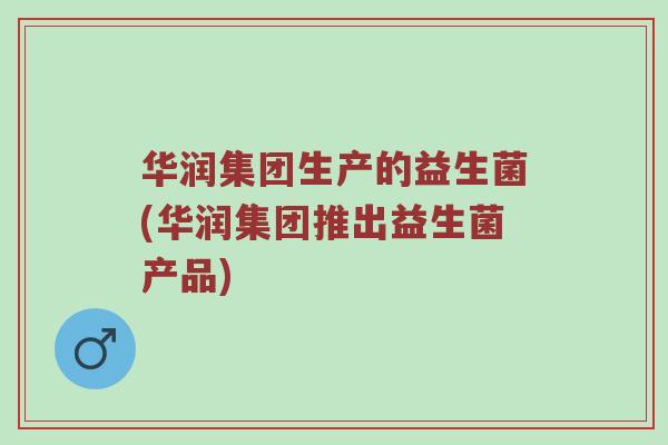 华润集团生产的益生菌(华润集团推出益生菌产品)