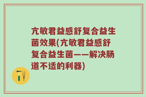 亢敏君益感舒复合益生菌效果(亢敏君益感舒复合益生菌——解决肠道不适的利器)