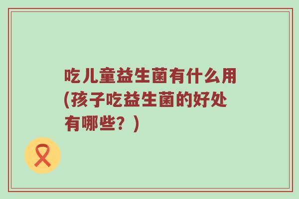 吃儿童益生菌有什么用(孩子吃益生菌的好处有哪些？)