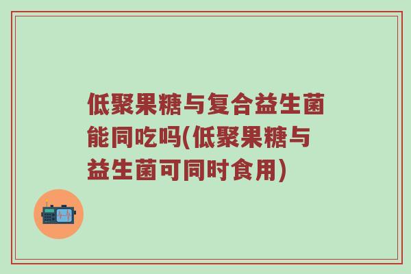 低聚果糖与复合益生菌能同吃吗(低聚果糖与益生菌可同时食用)