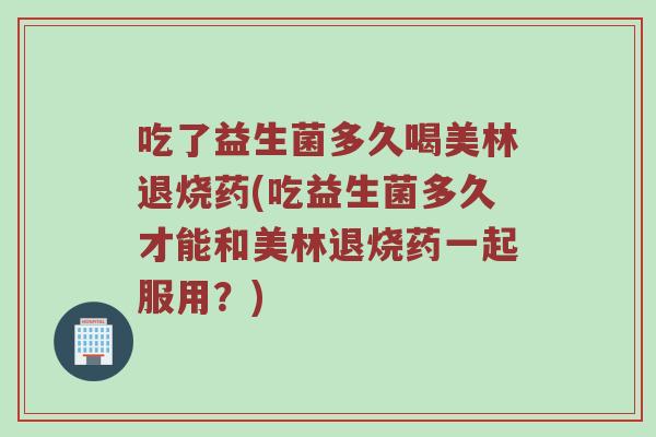 吃了益生菌多久喝美林退烧药(吃益生菌多久才能和美林退烧药一起服用？)