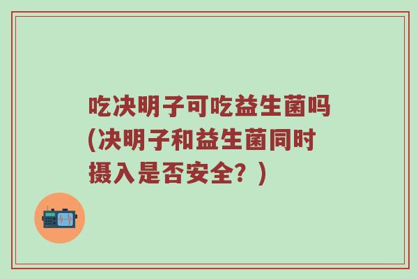 吃决明子可吃益生菌吗(决明子和益生菌同时摄入是否安全？)