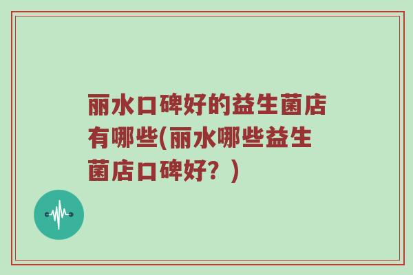 丽水口碑好的益生菌店有哪些(丽水哪些益生菌店口碑好？)