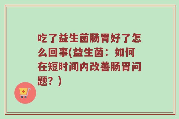 吃了益生菌肠胃好了怎么回事(益生菌：如何在短时间内改善肠胃问题？)