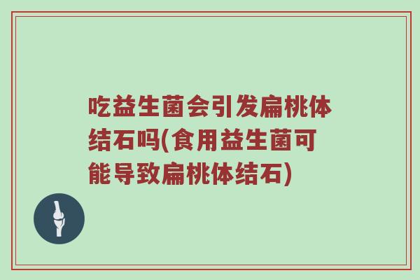 吃益生菌会引发扁桃体结石吗(食用益生菌可能导致扁桃体结石)