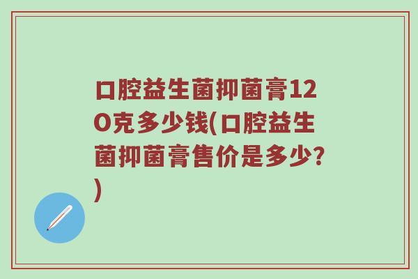 口腔益生菌抑菌膏12O克多少钱(口腔益生菌抑菌膏售价是多少？)