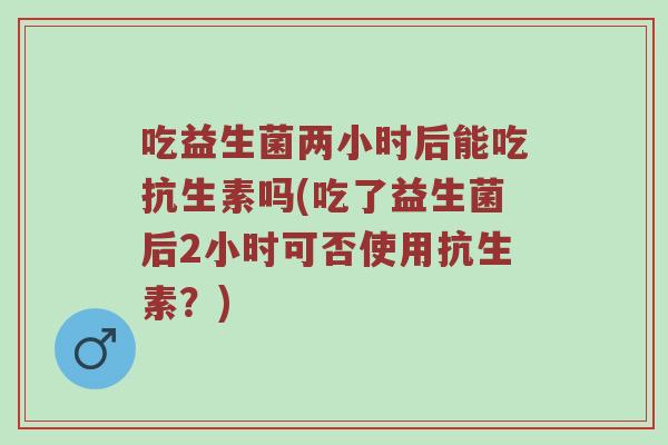 吃益生菌两小时后能吃抗生素吗(吃了益生菌后2小时可否使用抗生素？)