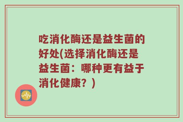 吃消化酶还是益生菌的好处(选择消化酶还是益生菌：哪种更有益于消化健康？)