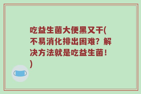 吃益生菌大便黑又干(不易消化排出困难？解决方法就是吃益生菌！)