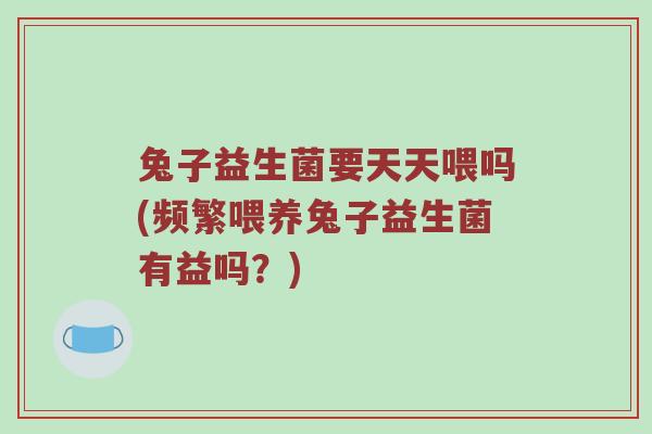 兔子益生菌要天天喂吗(频繁喂养兔子益生菌有益吗？)