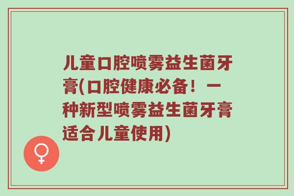 儿童口腔喷雾益生菌牙膏(口腔健康必备！一种新型喷雾益生菌牙膏适合儿童使用)