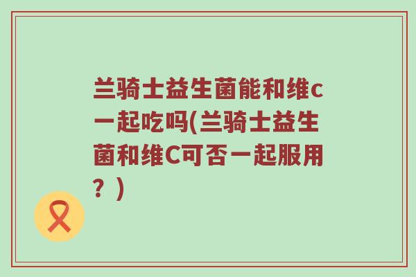 兰骑士益生菌能和维c一起吃吗(兰骑士益生菌和维C可否一起服用？)