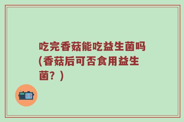 吃完香菇能吃益生菌吗(香菇后可否食用益生菌？)