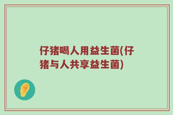 仔猪喝人用益生菌(仔猪与人共享益生菌)