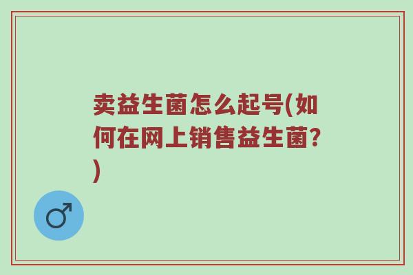 卖益生菌怎么起号(如何在网上销售益生菌？)
